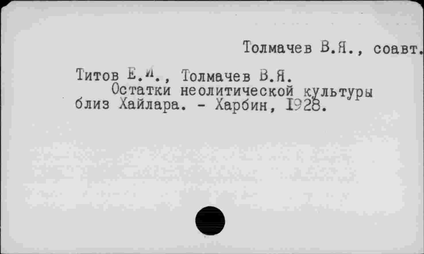 ﻿Толмачев В.Я., соавт
Титов Е.*1., Толмачев В.Я.
Остатки неолитической культуры близ Хайлара. - Харбин, I92ö.